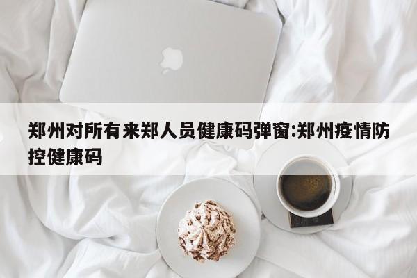郑州对所有来郑人员健康码弹窗:郑州疫情防控健康码