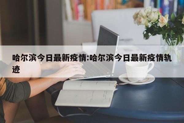 哈尔滨今日最新疫情:哈尔滨今日最新疫情轨迹