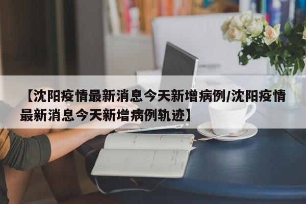 【沈阳疫情最新消息今天新增病例/沈阳疫情最新消息今天新增病例轨迹】