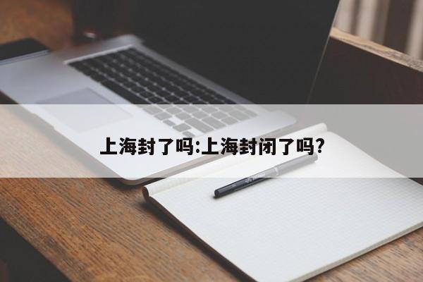 上海封了吗:上海封闭了吗?