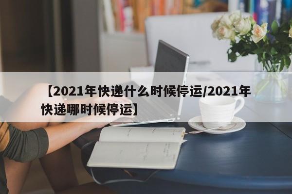 【2021年快递什么时候停运/2021年快递哪时候停运】