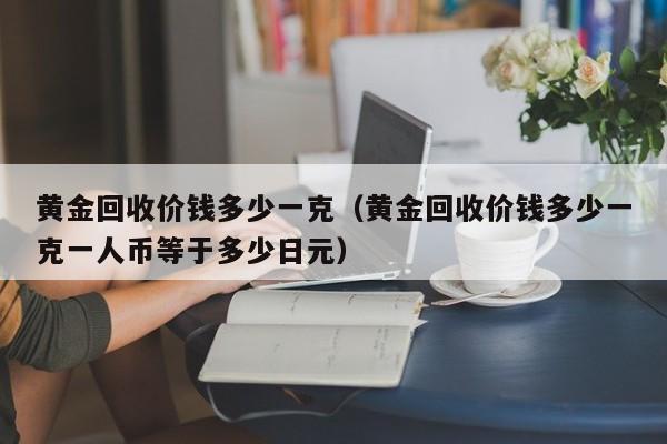 黄金回收价钱多少一克（黄金回收价钱多少一克一人币等于多少日元）