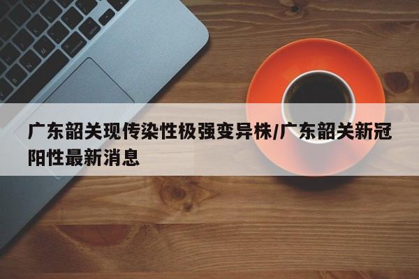 广东韶关现传染性极强变异株/广东韶关新冠阳性最新消息