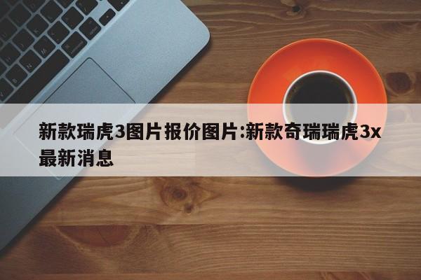 新款瑞虎3图片报价图片:新款奇瑞瑞虎3x最新消息