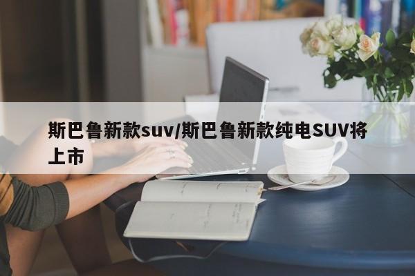 斯巴鲁新款suv/斯巴鲁新款纯电SUV将上市