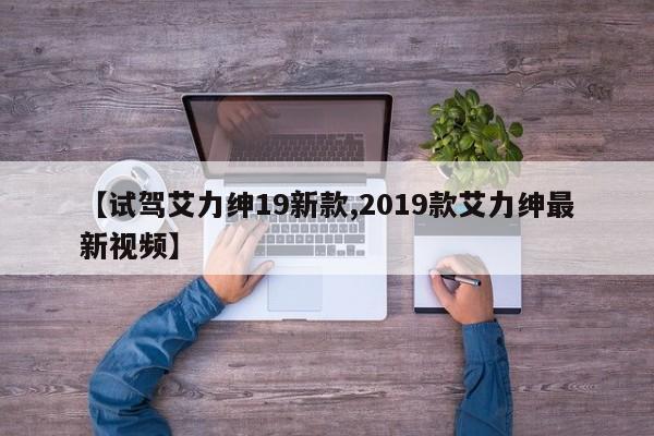 【试驾艾力绅19新款,2019款艾力绅最新视频】