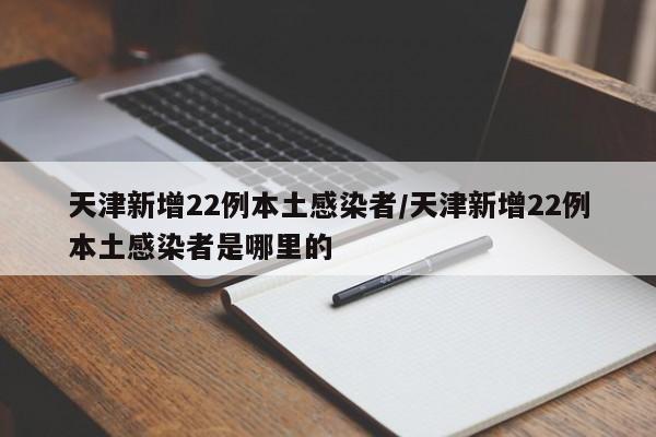 天津新增22例本土感染者/天津新增22例本土感染者是哪里的