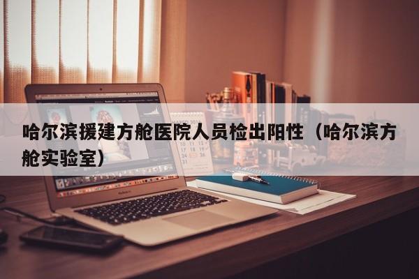 哈尔滨援建方舱医院人员检出阳性（哈尔滨方舱实验室）