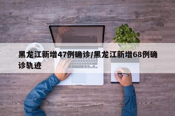 黑龙江新增47例确诊/黑龙江新增68例确诊轨迹