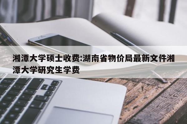 湘潭大学硕士收费:湖南省物价局最新文件湘潭大学研究生学费