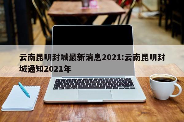 云南昆明封城最新消息2021:云南昆明封城通知2021年