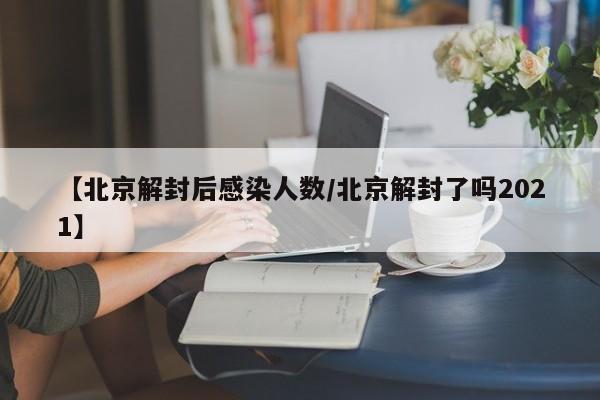 【北京解封后感染人数/北京解封了吗2021】