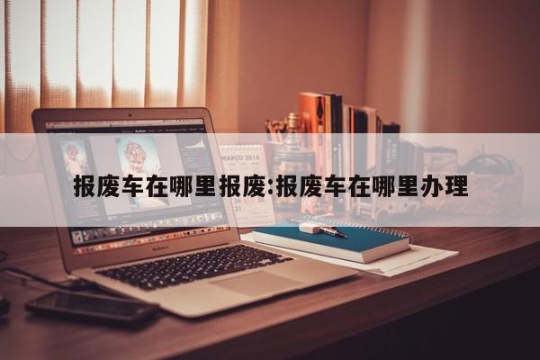 报废车在哪里报废:报废车在哪里办理