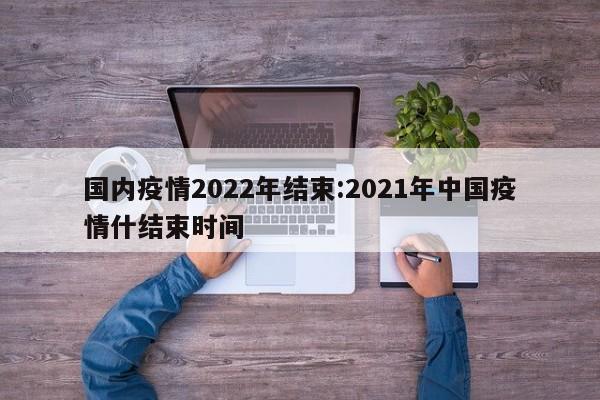 国内疫情2022年结束:2021年中国疫情什结束时间