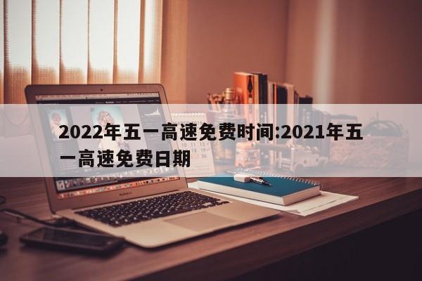 2022年五一高速免费时间:2021年五一高速免费日期