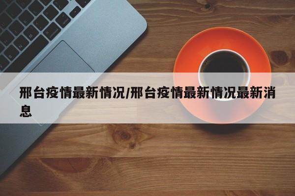 邢台疫情最新情况/邢台疫情最新情况最新消息