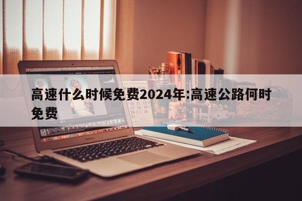 高速什么时候免费2024年:高速公路何时免费