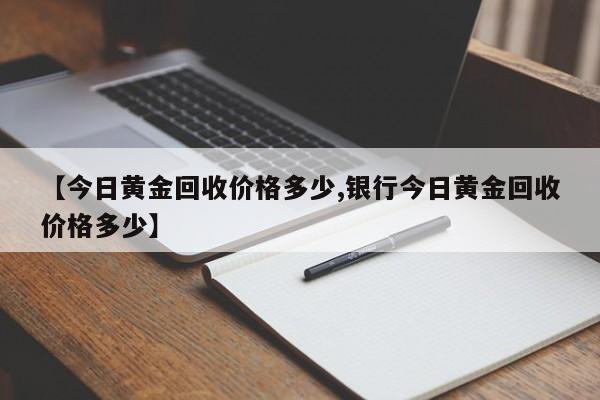 【今日黄金回收价格多少,银行今日黄金回收价格多少】