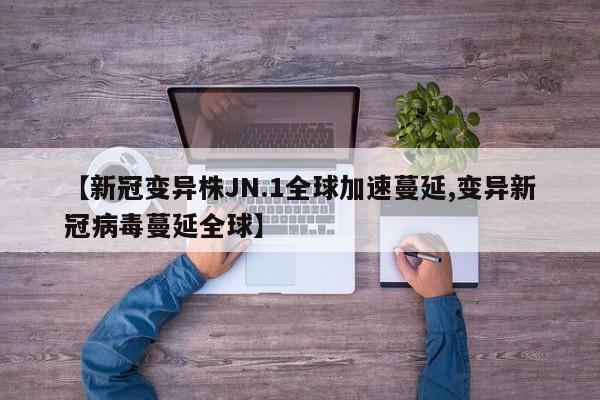 【新冠变异株JN.1全球加速蔓延,变异新冠病毒蔓延全球】