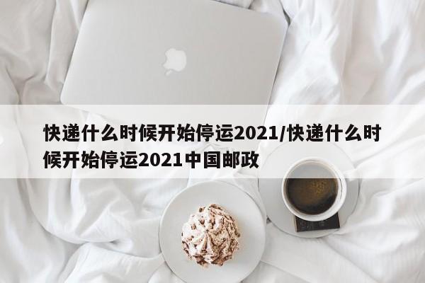 快递什么时候开始停运2021/快递什么时候开始停运2021中国邮政